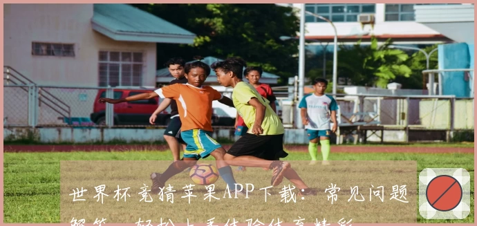 世界杯竞猜苹果APP下载：常见问题解答，轻松上手体验体育精彩