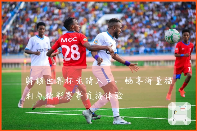 解锁世界杯竞猜入口，畅享海量福利与精彩赛事直播体验